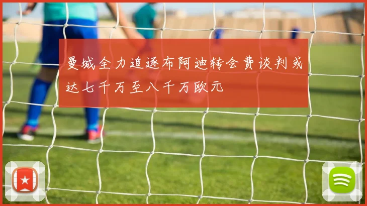 曼城全力追逐布阿迪转会费谈判或达七千万至八千万欧元