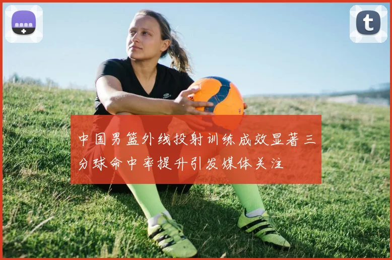 中国男篮外线投射训练成效显著三分球命中率提升引发媒体关注