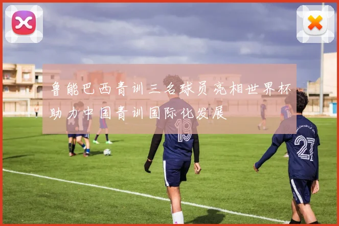 鲁能巴西青训三名球员亮相世界杯助力中国青训国际化发展