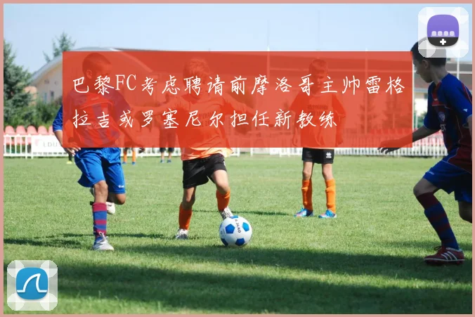 巴黎FC考虑聘请前摩洛哥主帅雷格拉吉或罗塞尼尔担任新教练