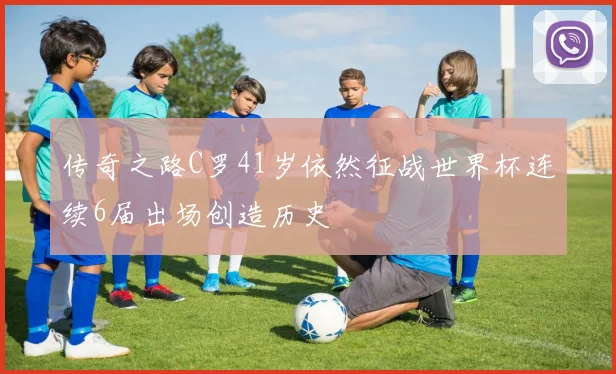 传奇之路C罗41岁依然征战世界杯连续6届出场创造历史