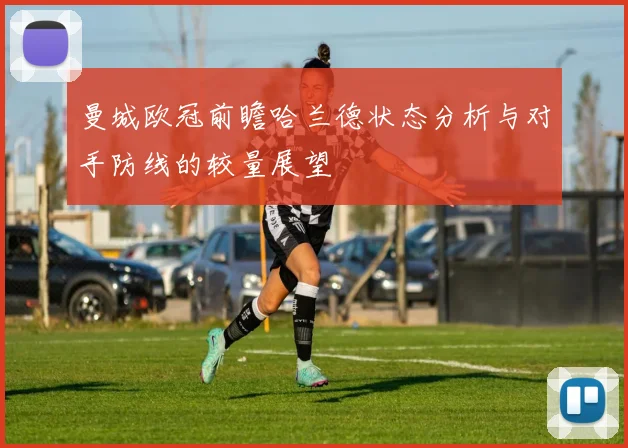 曼城欧冠前瞻哈兰德状态分析与对手防线的较量展望