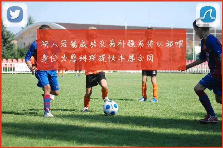 湖人若能成功交易补强或将以超帽身份为詹姆斯提供丰厚合同