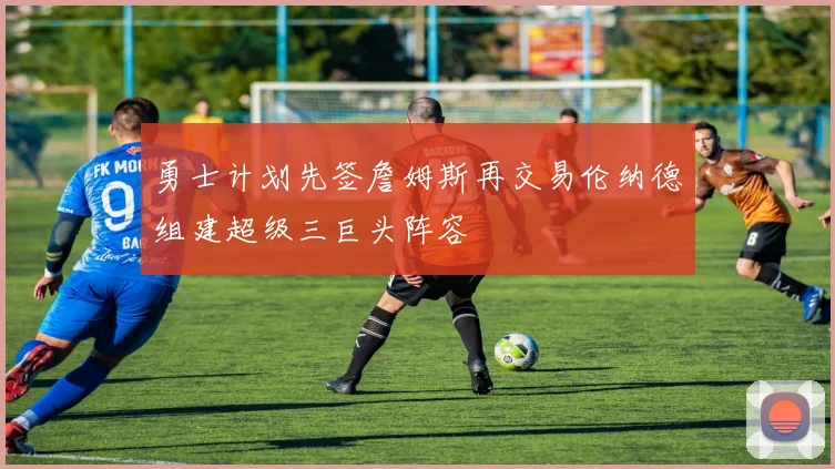勇士计划先签詹姆斯再交易伦纳德组建超级三巨头阵容