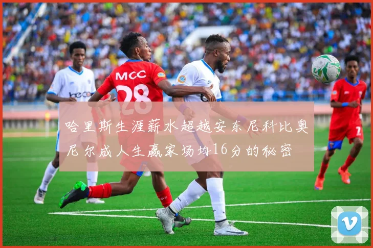 哈里斯生涯薪水超越安东尼科比奥尼尔成人生赢家场均16分的秘密