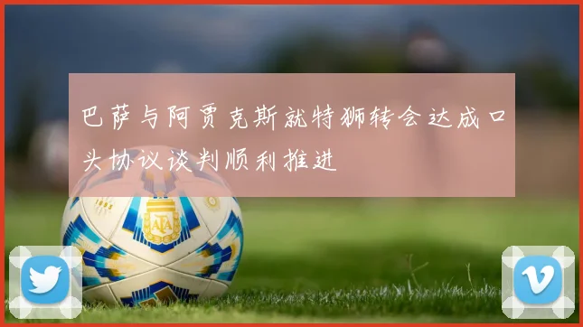 巴萨与阿贾克斯就特狮转会达成口头协议谈判顺利推进