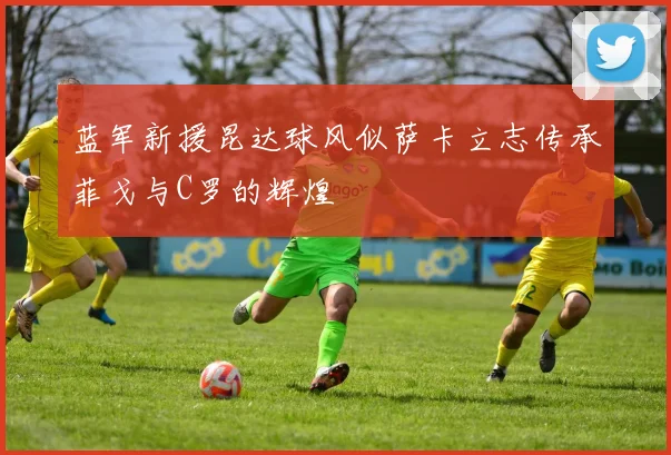 蓝军新援昆达球风似萨卡立志传承菲戈与C罗的辉煌