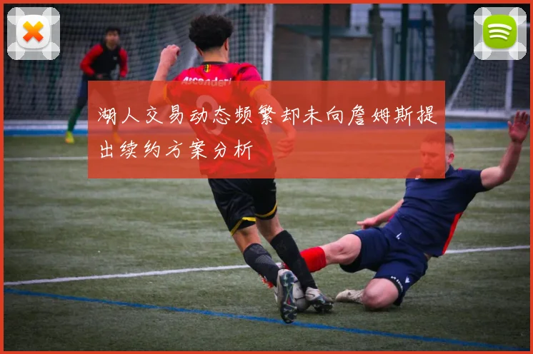 湖人交易动态频繁却未向詹姆斯提出续约方案分析