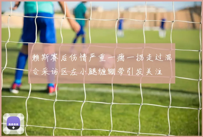 赖斯赛后伤情严重一瘸一拐走过混合采访区左小腿缠绷带引发关注
