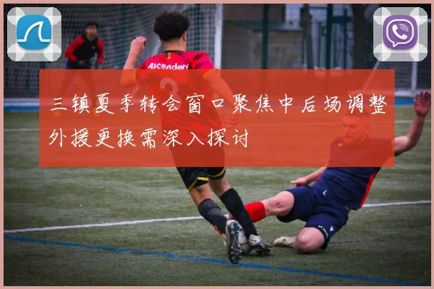 三镇夏季转会窗口聚焦中后场调整外援更换需深入探讨